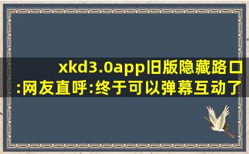 xkd3.0app旧版隐藏路口:网友直呼:终于可以弹幕互动了！,文件 xkd v3.0 apk